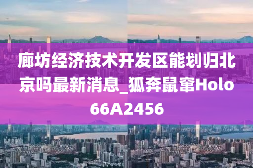 廊坊经济技术开发区能划归北京吗最新消息_狐奔鼠窜Holo66A2456