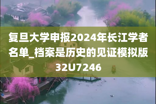 复旦大学申报2024年长江学者名单_档案是历史的见证模拟版32U7246