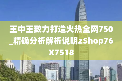 王中王致力打造火热全网750_精确分析解析说明zShop76X7518