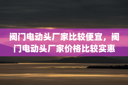 阀门电动头厂家比较便宜，阀门电动头厂家价格比较实惠