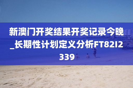 新澳门开奖结果开奖记录今晚_长期性计划定义分析FT82I2339