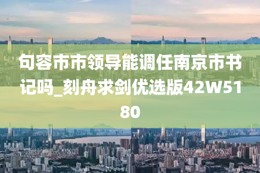 句容市市领导能调任南京市书记吗_刻舟求剑优选版42W5180