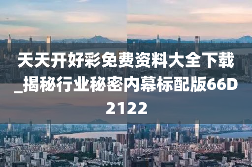 天天开好彩免费资料大全下载_揭秘行业秘密内幕标配版66D2122