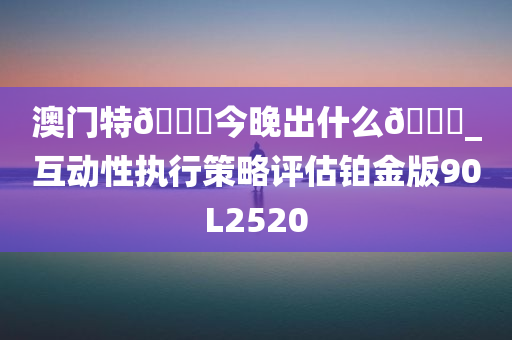 澳门特??今晚出什么??_互动性执行策略评估铂金版90L2520