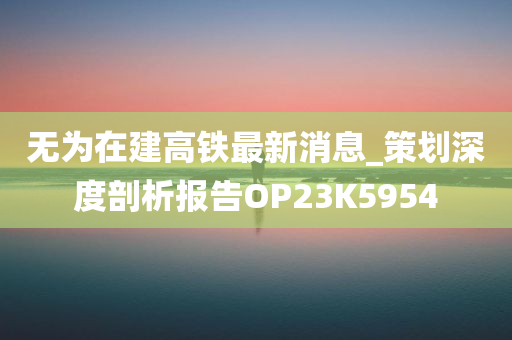 无为在建高铁最新消息_策划深度剖析报告OP23K5954