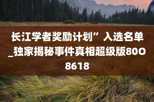 长江学者奖励计划”入选名单_独家揭秘事件真相超级版80O8618