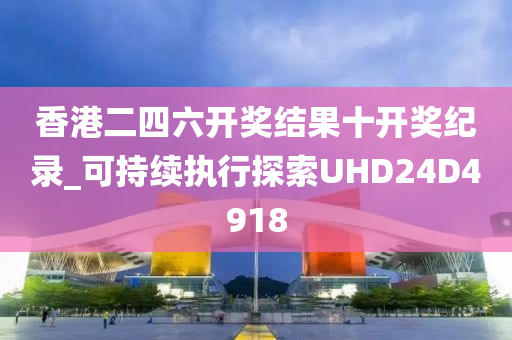 香港二四六开奖结果十开奖纪录_可持续执行探索UHD24D4918