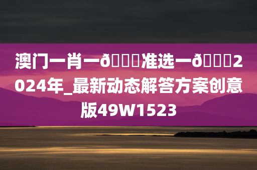 澳门一肖一??准选一??2024年_最新动态解答方案创意版49W1523