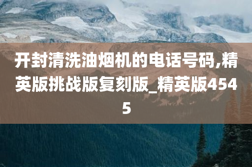 开封清洗油烟机的电话号码,精英版挑战版复刻版_精英版4545