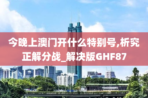 今晚上澳门开什么特别号,析究正解分战_解决版GHF87