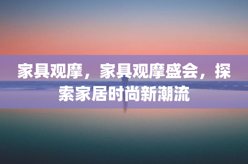 家具观摩，家具观摩盛会，探索家居时尚新潮流