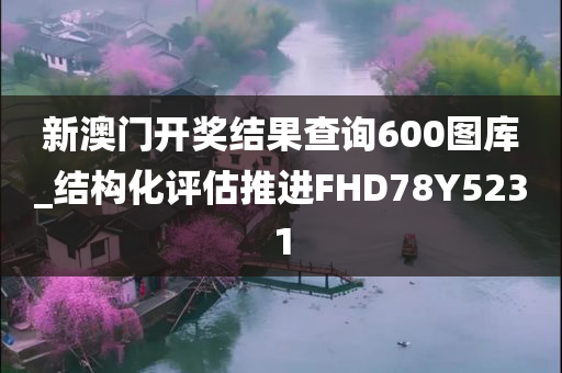 新澳门开奖结果查询600图库_结构化评估推进FHD78Y5231