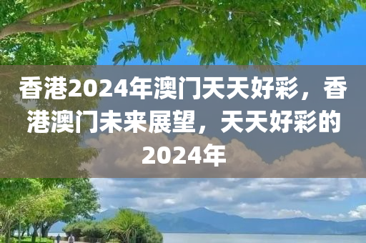 香港2024年澳门天天好彩，香港澳门未来展望，天天好彩的2024年