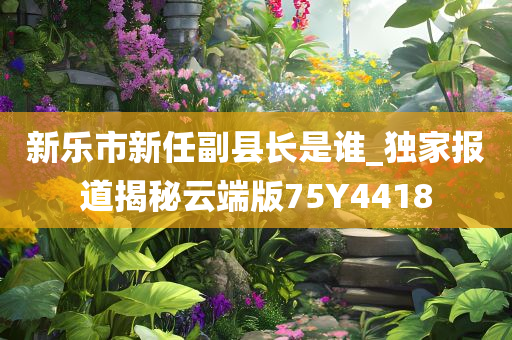 新乐市新任副县长是谁_独家报道揭秘云端版75Y4418