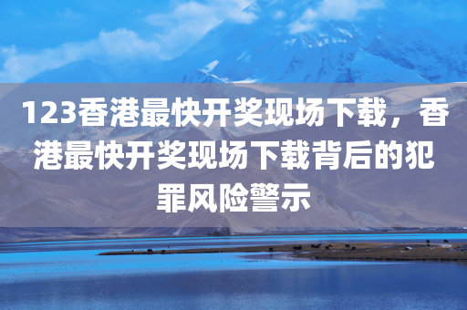 123香港最快开奖现场下载，香港最快开奖现场下载背后的犯罪风险警示