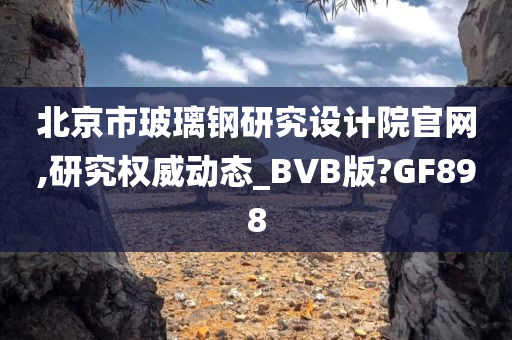 北京市玻璃钢研究设计院官网,研究权威动态_BVB版?GF898