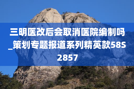 三明医改后会取消医院编制吗_策划专题报道系列精英款58S2857