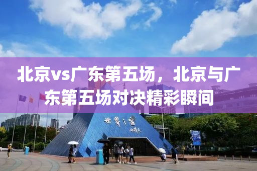 北京vs广东第五场，北京与广东第五场对决精彩瞬间