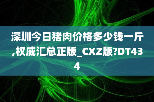 深圳今日猪肉价格多少钱一斤,权威汇总正版_CXZ版?DT434