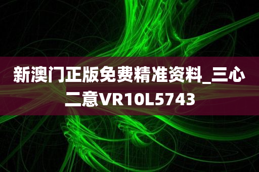 新澳门正版免费精准资料_三心二意VR10L5743