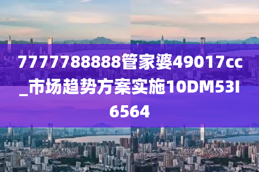 7777788888管家婆49017cc_市场趋势方案实施10DM53I6564