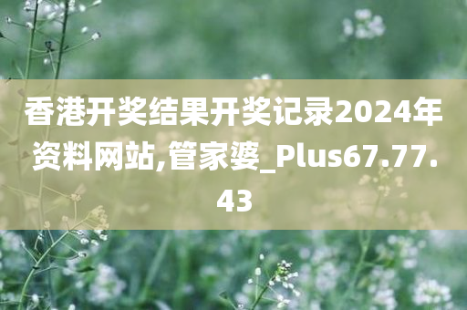 香港开奖结果开奖记录2024年资料网站,管家婆_Plus67.77.43