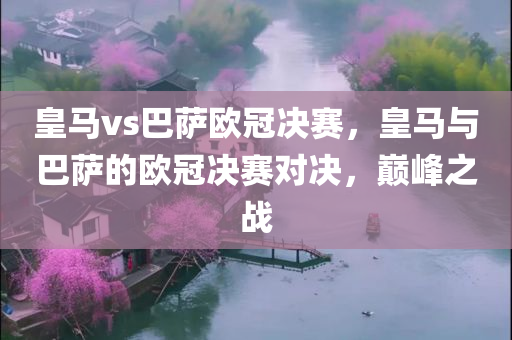 皇马vs巴萨欧冠决赛，皇马与巴萨的欧冠决赛对决，巅峰之战