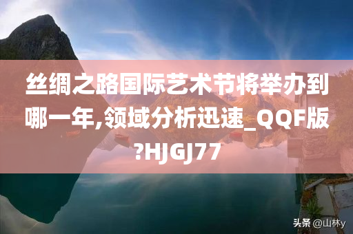 丝绸之路国际艺术节将举办到哪一年,领域分析迅速_QQF版?HJGJ77