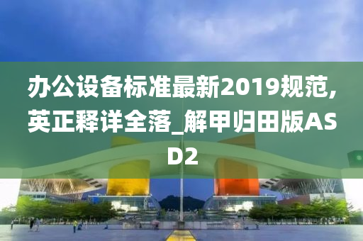 办公设备标准最新2019规范,英正释详全落_解甲归田版ASD2