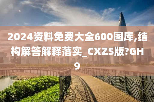 2024资料免费大全600图库,结构解答解释落实_CXZS版?GH9