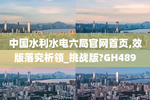 中国水利水电六局官网首页,效版落究析领_挑战版?GH489