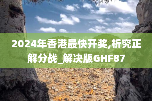 2024年香港最快开奖,析究正解分战_解决版GHF87