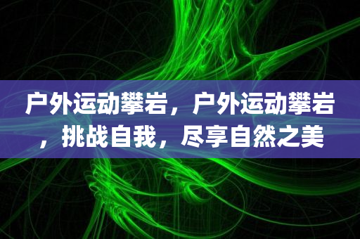 户外运动攀岩，户外运动攀岩，挑战自我，尽享自然之美