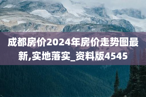 成都房价2024年房价走势图最新,实地落实_资料版4545