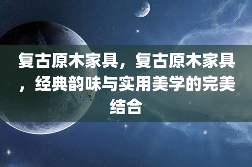 复古原木家具，复古原木家具，经典韵味与实用美学的完美结合