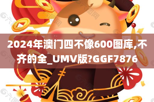 2024年澳门四不像600图库,不齐的全_UMV版?GGF7876