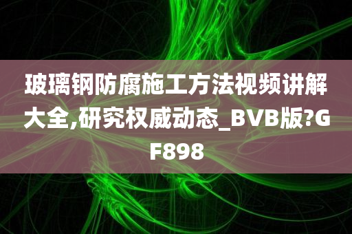 玻璃钢防腐施工方法视频讲解大全,研究权威动态_BVB版?GF898