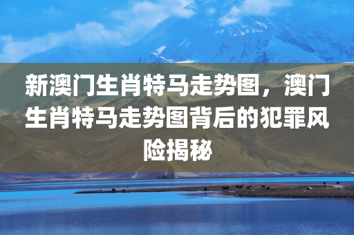 新澳门生肖特马走势图，澳门生肖特马走势图背后的犯罪风险揭秘