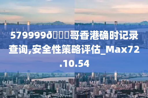 579999??哥香港确时记录查询,安全性策略评估_Max72.10.54