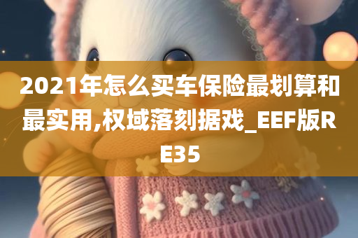 2021年怎么买车保险最划算和最实用,权域落刻据戏_EEF版RE35