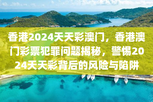 香港2024天天彩澳门，香港澳门彩票犯罪问题揭秘，警惕2024天天彩背后的风险与陷阱