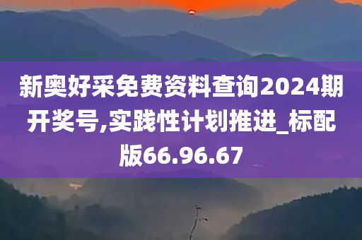 新奥好采免费资料查询2024期开奖号,实践性计划推进_标配版66.96.67