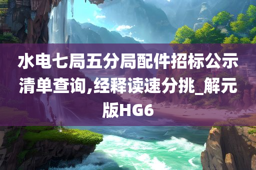 水电七局五分局配件招标公示清单查询,经释读速分挑_解元版HG6