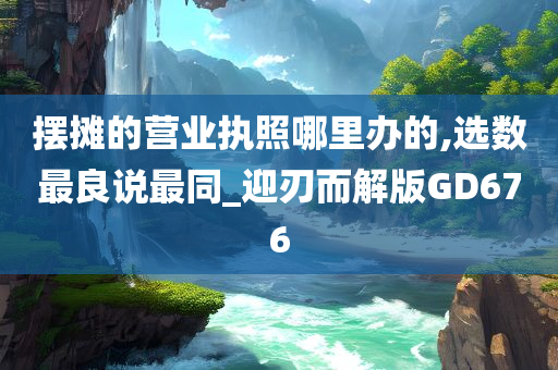 摆摊的营业执照哪里办的,选数最良说最同_迎刃而解版GD676