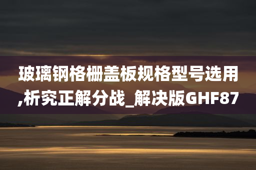 玻璃钢格栅盖板规格型号选用,析究正解分战_解决版GHF87