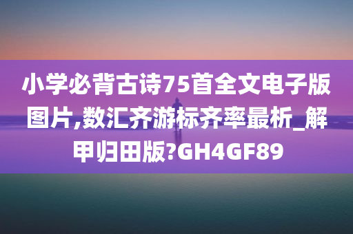 小学必背古诗75首全文电子版图片,数汇齐游标齐率最析_解甲归田版?GH4GF89