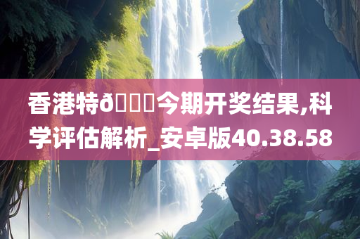 香港特??今期开奖结果,科学评估解析_安卓版40.38.58