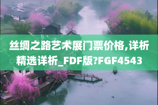 丝绸之路艺术展门票价格,详析精选详析_FDF版?FGF4543