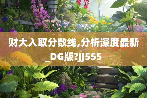 财大入取分数线,分析深度最新_DG版?JJ555