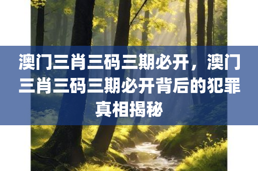 澳门三肖三码三期必开，澳门三肖三码三期必开背后的犯罪真相揭秘